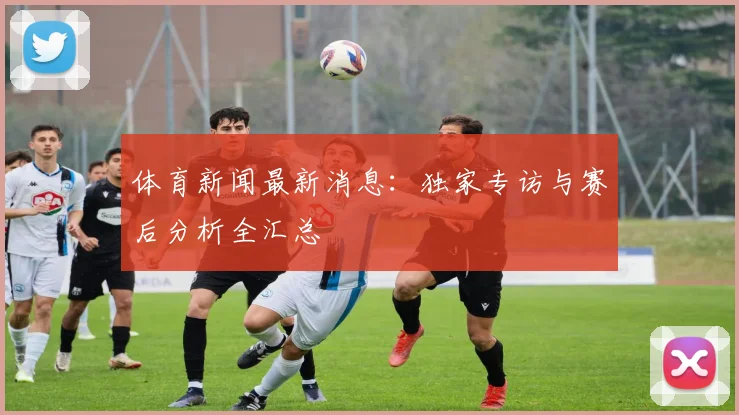 体育新闻最新消息：独家专访与赛后分析全汇总