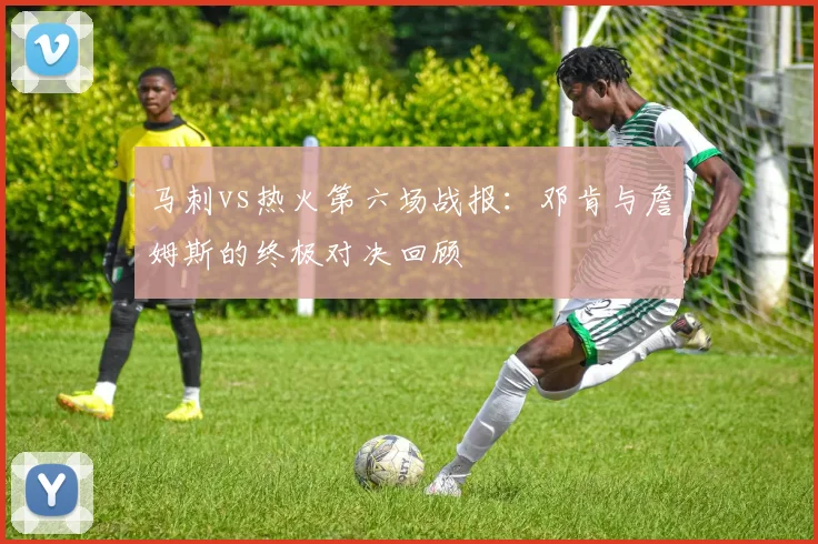 马刺vs热火第六场战报:邓肯与詹姆斯的终极对决回顾