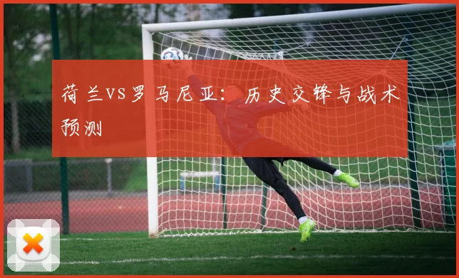 荷兰vs罗马尼亚：历史交锋与战术预测
