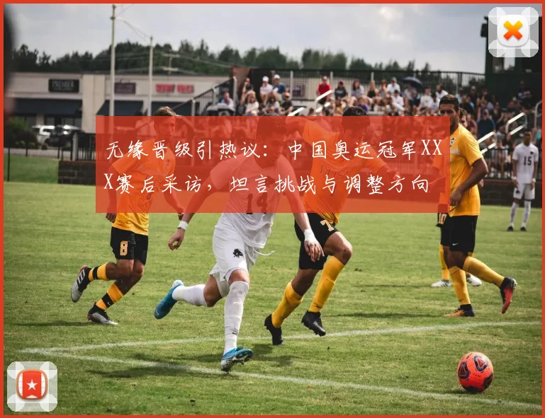 无缘晋级引热议:中国奥运冠军XXX赛后采访,坦言挑战与调整方向