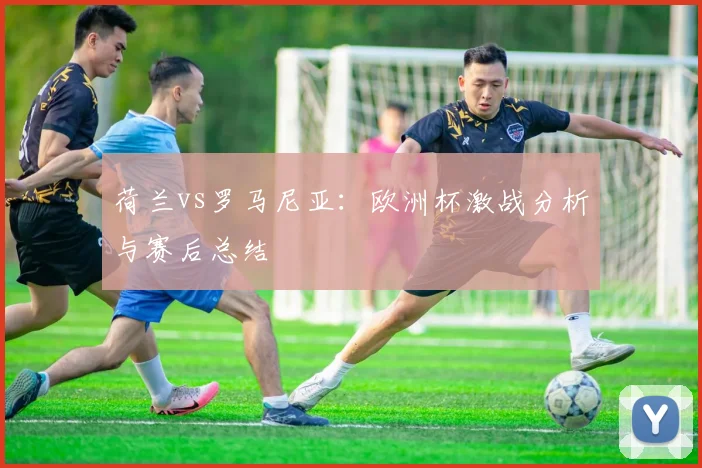 荷兰vs罗马尼亚：欧洲杯激战分析与赛后总结