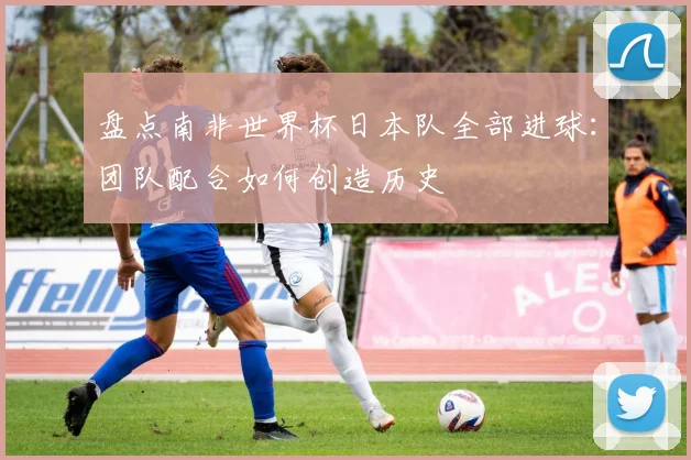 盘点南非世界杯日本队全部进球：团队配合如何创造历史