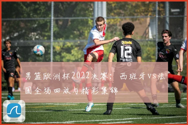 男篮欧洲杯2022决赛：西班牙vs法国全场回放与精彩集锦