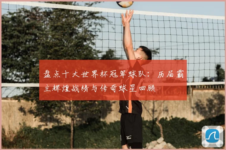 盘点十大世界杯冠军球队：历届霸主辉煌战绩与传奇球星回顾