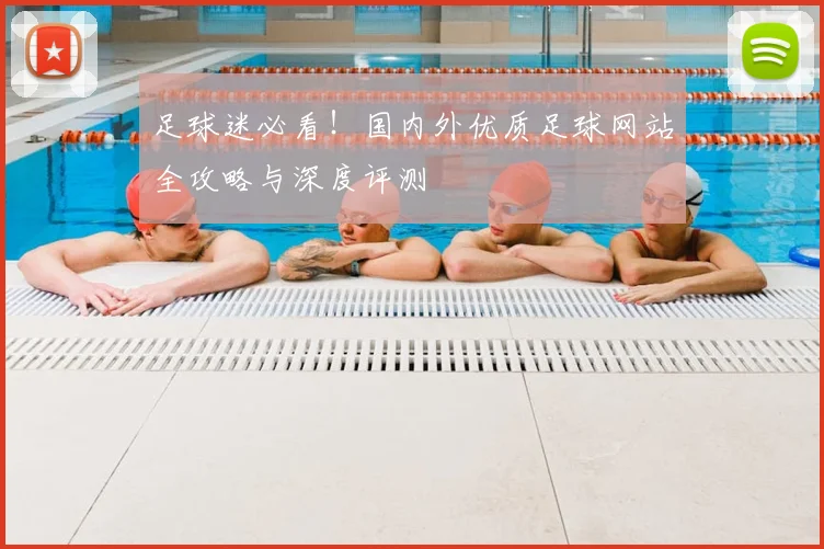 足球迷必看!国内外优质足球网站全攻略与深度评测