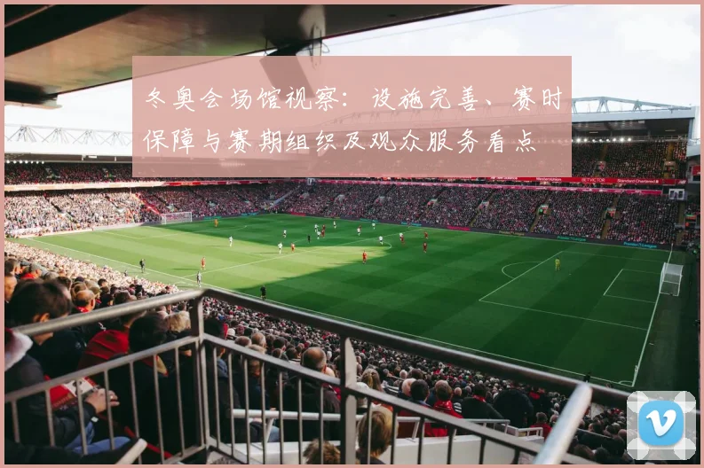 冬奥会场馆视察：设施完善、赛时保障与赛期组织及观众服务看点