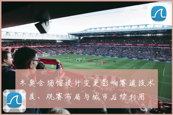 冬奥会场馆设计变更影响赛道技术难度、观赛布局与城市后续利用