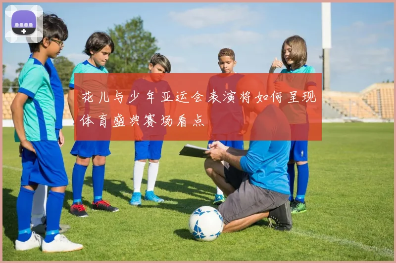 花儿与少年亚运会表演将如何呈现体育盛典赛场看点