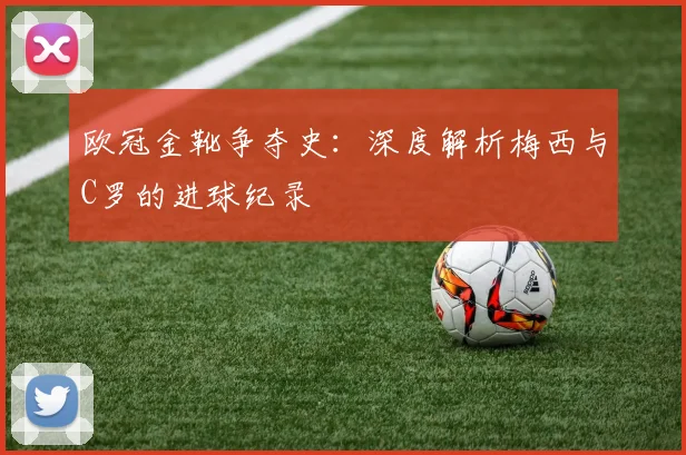 欧冠金靴争夺史：深度解析梅西与C罗的进球纪录