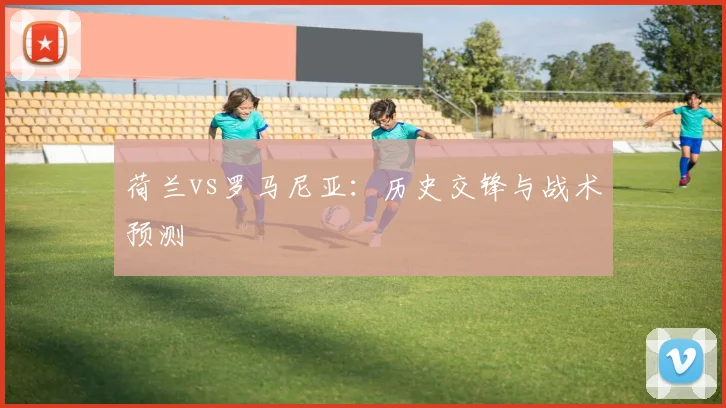 荷兰vs罗马尼亚：历史交锋与战术预测